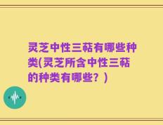 灵芝中性三萜有哪些种类(灵芝所含中性三萜的种类有哪些？)