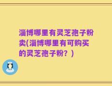淄博哪里有灵芝孢子粉卖(淄博哪里有可购买的灵芝孢子粉？)