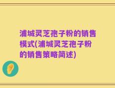 浦城灵芝孢子粉的销售模式(浦城灵芝孢子粉的销售策略简述)