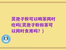 灵孢子粉可以喝茶同时吃吗(灵孢子粉和茶可以同时食用吗？)