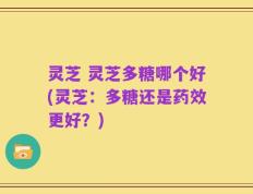 灵芝 灵芝多糖哪个好(灵芝：多糖还是药效更好？)