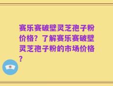 赛乐赛破壁灵芝孢子粉价格？了解赛乐赛破壁灵芝孢子粉的市场价格？