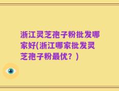 浙江灵芝孢子粉批发哪家好(浙江哪家批发灵芝孢子粉最优？)