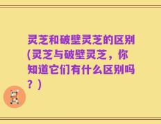 灵芝和破壁灵芝的区别(灵芝与破壁灵芝，你知道它们有什么区别吗？)
