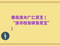 泰岳清大广仁灵芝 (“清华校友研发灵芝”)