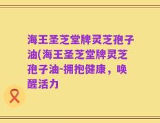 海王圣芝堂牌灵芝孢子油(海王圣芝堂牌灵芝孢子油-拥抱健康，唤醒活力