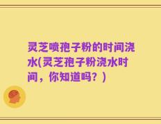 灵芝喷孢子粉的时间浇水(灵芝孢子粉浇水时间，你知道吗？)