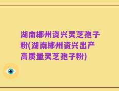 湖南郴州资兴灵芝孢子粉(湖南郴州资兴出产高质量灵芝孢子粉)