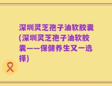 深圳灵芝孢子油软胶囊(深圳灵芝孢子油软胶囊——保健养生又一选择)