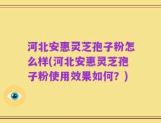 河北安惠灵芝孢子粉怎么样(河北安惠灵芝孢子粉使用效果如何？)