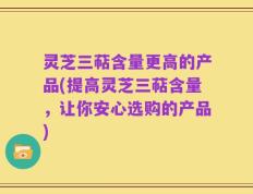 灵芝三萜含量更高的产品(提高灵芝三萜含量，让你安心选购的产品)
