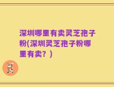 深圳哪里有卖灵芝孢子粉(深圳灵芝孢子粉哪里有卖？)