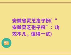 安徽省灵芝孢子粉(“安徽灵芝孢子粉”：功效不凡，值得一试)