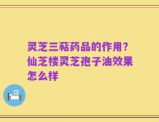 灵芝三萜药品的作用？仙芝楼灵芝孢子油效果怎么样