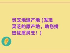灵芝地道产地 (发现灵芝的原产地，助您挑选优质灵芝！)