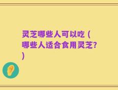 灵芝哪些人可以吃 (哪些人适合食用灵芝？)