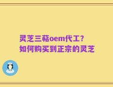 灵芝三萜oem代工？如何购买到正宗的灵芝