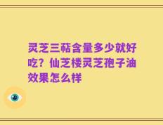 灵芝三萜含量多少就好吃？仙芝楼灵芝孢子油效果怎么样