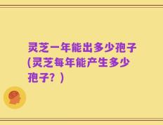 灵芝一年能出多少孢子(灵芝每年能产生多少孢子？)