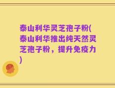 泰山利华灵芝孢子粉(泰山利华推出纯天然灵芝孢子粉，提升免疫力)