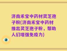 济南禾宝中药材灵芝孢子粉(济南禾宝中药材推出灵芝孢子粉，帮助人们增强免疫力)