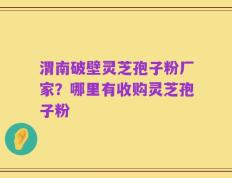 渭南破壁灵芝孢子粉厂家？哪里有收购灵芝孢子粉