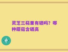 灵芝三萜里有硒吗？哪种蘑菇含硒高