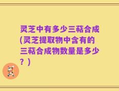 灵芝中有多少三萜合成(灵芝提取物中含有的三萜合成物数量是多少？)