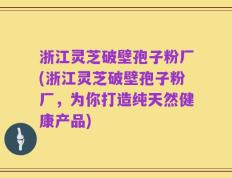 浙江灵芝破壁孢子粉厂(浙江灵芝破壁孢子粉厂，为你打造纯天然健康产品)
