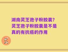 湖南灵芝孢子粉胶囊？灵芝孢子粉胶囊是不是真的有抗癌的作用