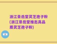 浙江景岳堂灵芝孢子粉(浙江景岳堂推出高品质灵芝孢子粉)