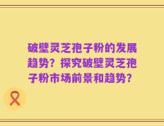 破壁灵芝孢子粉的发展趋势？探究破壁灵芝孢子粉市场前景和趋势？