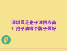 深圳灵芝孢子油供应商？孢子油哪个牌子最好