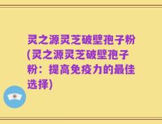 灵之源灵芝破壁孢子粉(灵之源灵芝破壁孢子粉：提高免疫力的最佳选择)