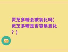灵芝多糖会被氧化吗(灵芝多糖是否容易氧化？)