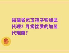 福建省灵芝孢子粉加盟代理？寻找优质的加盟代理商？