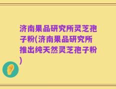 济南果品研究所灵芝孢子粉(济南果品研究所推出纯天然灵芝孢子粉)