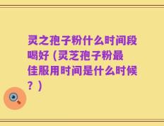 灵之孢子粉什么时间段喝好 (灵芝孢子粉最佳服用时间是什么时候？)