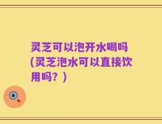 灵芝可以泡开水喝吗 (灵芝泡水可以直接饮用吗？)