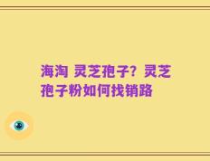 海淘 灵芝孢子？灵芝孢子粉如何找销路