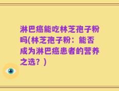 淋巴癌能吃林芝孢子粉吗(林芝孢子粉：能否成为淋巴癌患者的营养之选？)