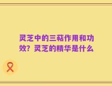 灵芝中的三萜作用和功效？灵芝的精华是什么