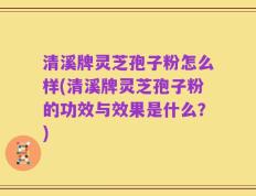 清溪牌灵芝孢子粉怎么样(清溪牌灵芝孢子粉的功效与效果是什么？)