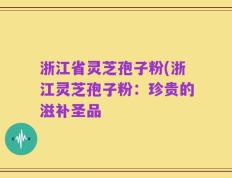 浙江省灵芝孢子粉(浙江灵芝孢子粉：珍贵的滋补圣品
