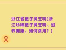 浙江省孢子灵芝粉(浙江珍稀孢子灵芝粉，滋养健康，如何食用？)