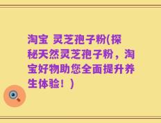 淘宝 灵芝孢子粉(探秘天然灵芝孢子粉，淘宝好物助您全面提升养生体验！)