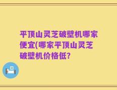 平顶山灵芝破壁机哪家便宜(哪家平顶山灵芝破壁机价格低？