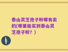 泰山灵芝孢子粉哪有卖的(哪里能买到泰山灵芝孢子粉？)