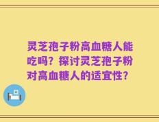 灵芝孢子粉高血糖人能吃吗？探讨灵芝孢子粉对高血糖人的适宜性？