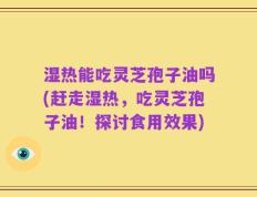 湿热能吃灵芝孢子油吗(赶走湿热，吃灵芝孢子油！探讨食用效果)